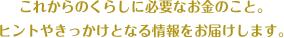 これからのくらしに必要なお金のこと。 ヒントやきっかけとなる情報をお届けします。